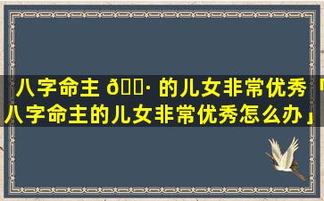 八字命主 🌷 的儿女非常优秀「八字命主的儿女非常优秀怎么办」